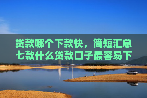 贷款哪个下款快，简短汇总七款什么贷款口子最容易下款