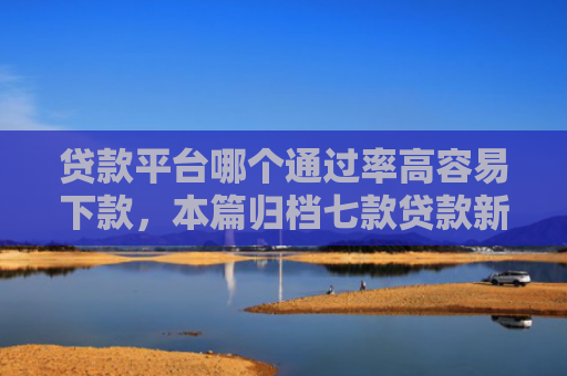 贷款平台哪个通过率高容易下款，本篇归档七款贷款新口子爱下款么