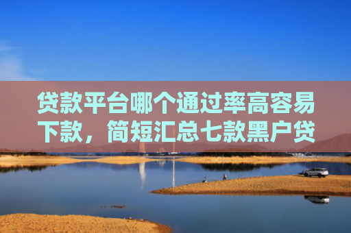 贷款平台哪个通过率高容易下款，简短汇总七款黑户贷款口子可以下款