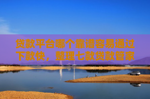 贷款平台哪个靠谱容易通过下款快，整理七款贷款管家新口子下款吗
