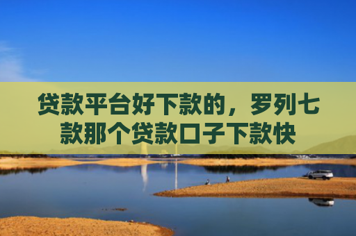 贷款平台好下款的，罗列七款那个贷款口子下款快