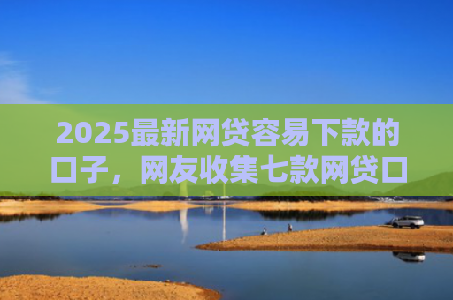 2025最新网贷容易下款的口子，网友收集七款网贷口子的快速下款方式