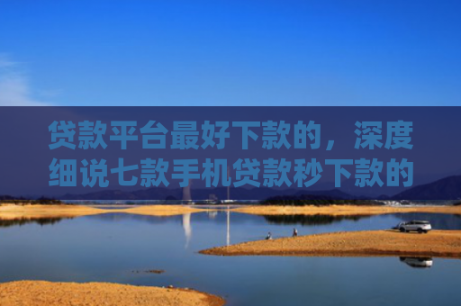 贷款平台最好下款的，深度细说七款手机贷款秒下款的口子