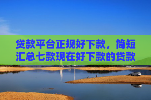 贷款平台正规好下款，简短汇总七款现在好下款的贷款口子