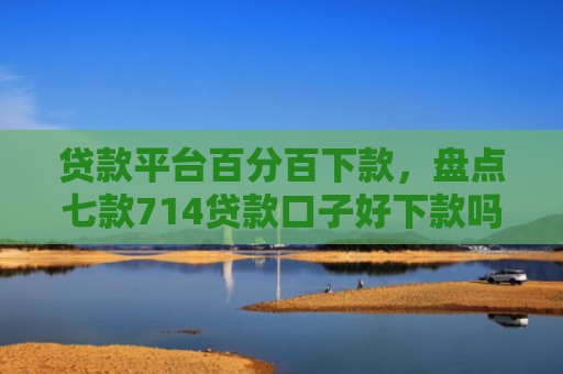 贷款平台百分百下款，盘点七款714贷款口子好下款吗