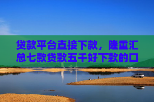 贷款平台直接下款，隆重汇总七款贷款五千好下款的口子