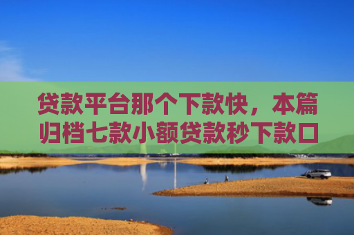 贷款平台那个下款快，本篇归档七款小额贷款秒下款口子