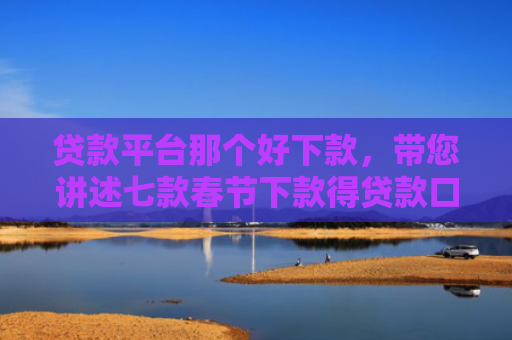 贷款平台那个好下款，带您讲述七款春节下款得贷款口子