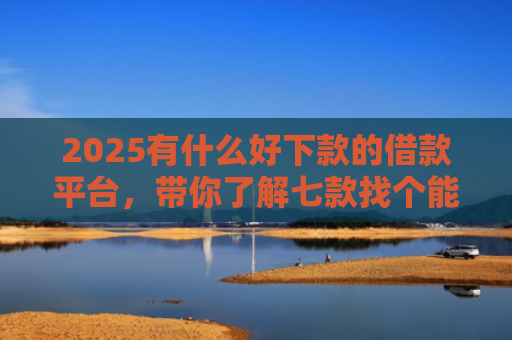 2025有什么好下款的借款平台，带你了解七款找个能下款的网贷口子