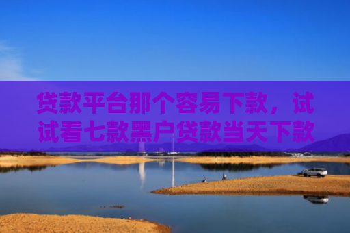 贷款平台那个容易下款，试试看七款黑户贷款当天下款口子