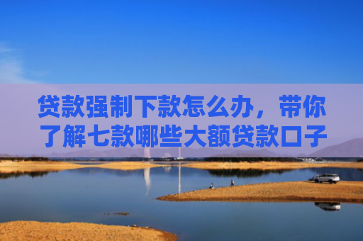 贷款强制下款怎么办，带你了解七款哪些大额贷款口子好下款