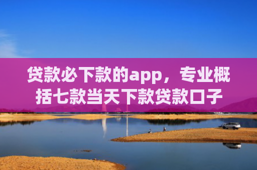 贷款必下款的app，专业概括七款当天下款贷款口子