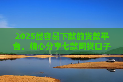 2025最容易下款的贷款平台，精心分享七款网贷口子下款还用还吗