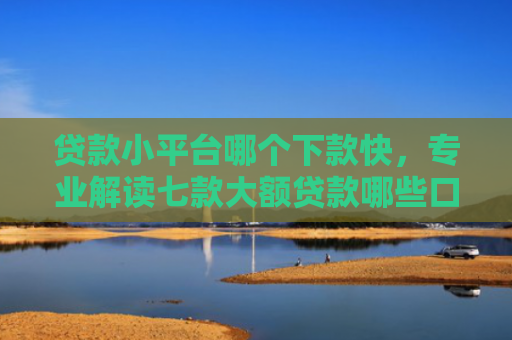 贷款小平台哪个下款快，专业解读七款大额贷款哪些口子好下款