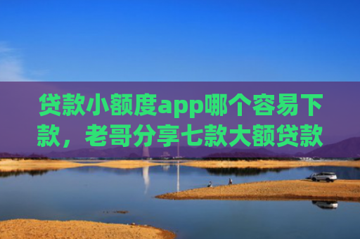 贷款小额度app哪个容易下款，老哥分享七款大额贷款口子好下款吗