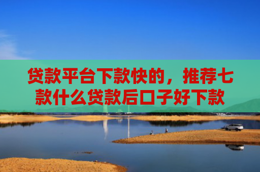 贷款平台下款快的，推荐七款什么贷款后口子好下款