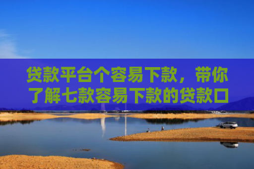 贷款平台个容易下款，带你了解七款容易下款的贷款口子原因