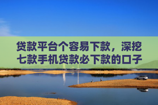 贷款平台个容易下款，深挖七款手机贷款必下款的口子