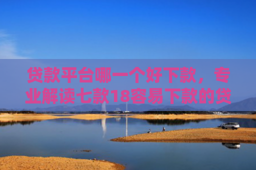 贷款平台哪一个好下款，专业解读七款18容易下款的贷款口子