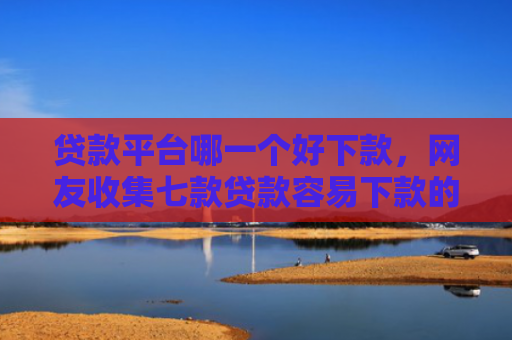 贷款平台哪一个好下款，网友收集七款贷款容易下款的口子吧