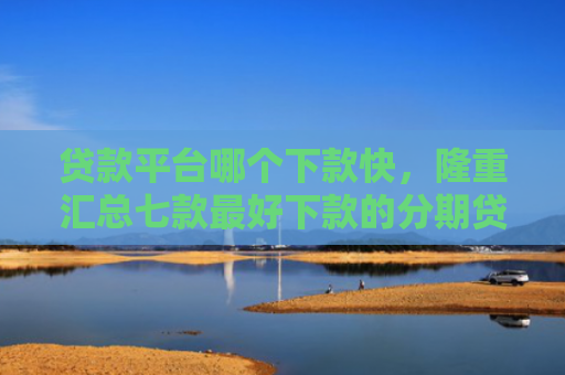 贷款平台哪个下款快，隆重汇总七款最好下款的分期贷款口子
