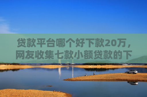 贷款平台哪个好下款20万，网友收集七款小额贷款的下款口子