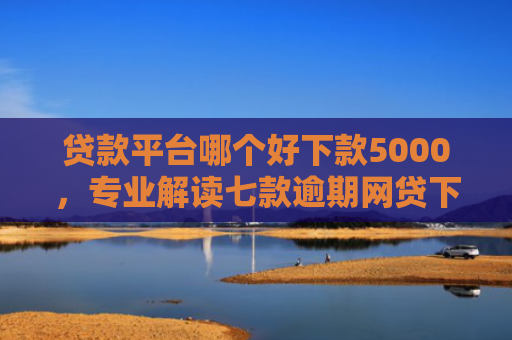 贷款平台哪个好下款5000，专业解读七款逾期网贷下款贷款口子