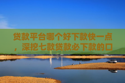 贷款平台哪个好下款快一点，深挖七款贷款必下款的口子18