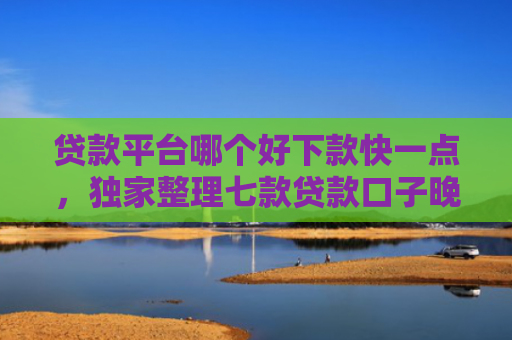 贷款平台哪个好下款快一点，独家整理七款贷款口子晚上下款吗