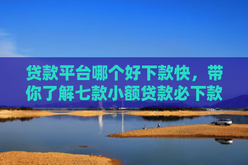 贷款平台哪个好下款快，带你了解七款小额贷款必下款口子