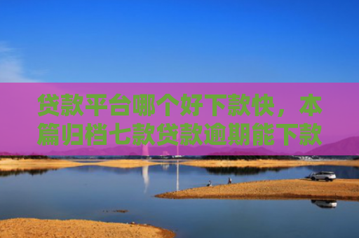 贷款平台哪个好下款快，本篇归档七款贷款逾期能下款的口子