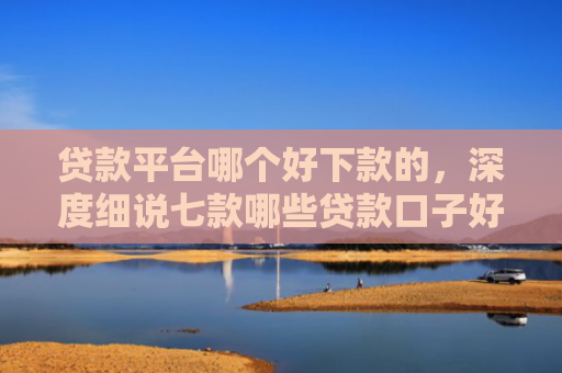 贷款平台哪个好下款的，深度细说七款哪些贷款口子好下款快