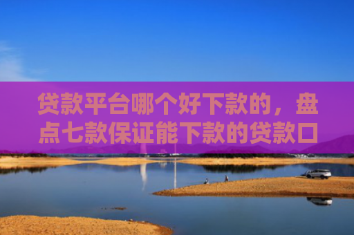 贷款平台哪个好下款的，盘点七款保证能下款的贷款口子