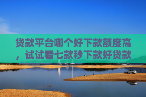 贷款平台哪个好下款额度高，试试看七款秒下款好贷款的口子