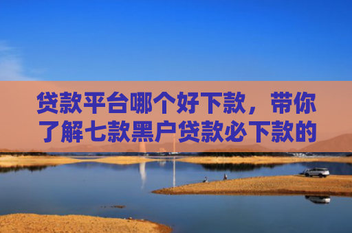 贷款平台哪个好下款，带你了解七款黑户贷款必下款的口子