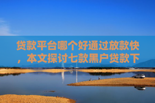 贷款平台哪个好通过放款快，本文探讨七款黑户贷款下款最快的口子