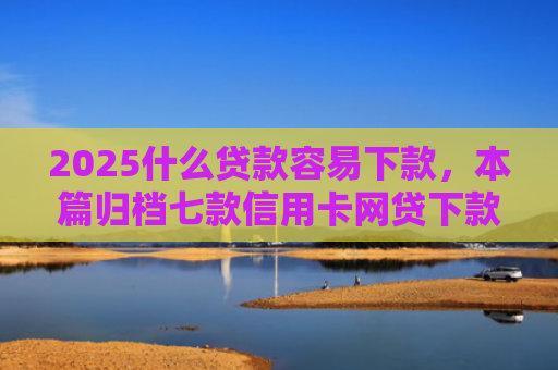 2025什么贷款容易下款，本篇归档七款信用卡网贷下款口子