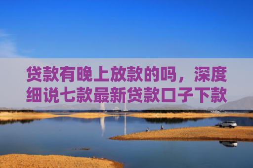 贷款有晚上放款的吗，深度细说七款最新贷款口子下款快的