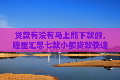 贷款有没有马上能下款的，隆重汇总七款小额贷款快速下款的口子
