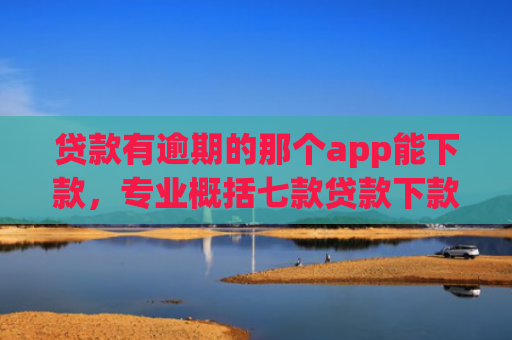贷款有逾期的那个app能下款，专业概括七款贷款下款快好贷的口子
