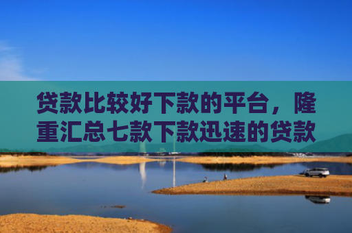 贷款比较好下款的平台，隆重汇总七款下款迅速的贷款口子