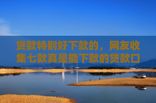 贷款特别好下款的，网友收集七款真是能下款的贷款口子