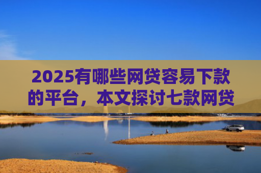 2025有哪些网贷容易下款的平台，本文探讨七款网贷口子如何包装下款