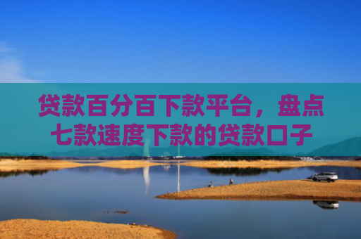 贷款百分百下款平台，盘点七款速度下款的贷款口子