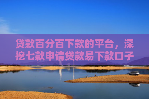 贷款百分百下款的平台，深挖七款申请贷款易下款口子