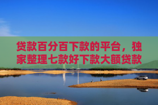 贷款百分百下款的平台，独家整理七款好下款大额贷款口子