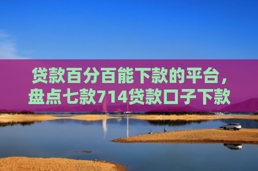 贷款百分百能下款的平台，盘点七款714贷款口子下款快