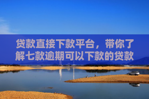 贷款直接下款平台，带你了解七款逾期可以下款的贷款口子