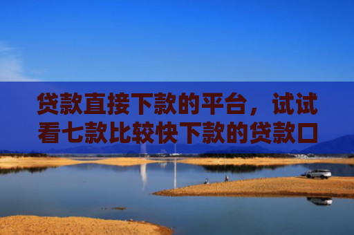 贷款直接下款的平台，试试看七款比较快下款的贷款口子