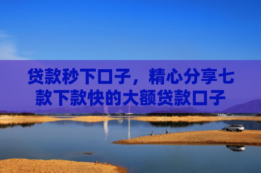 贷款秒下口子，精心分享七款下款快的大额贷款口子